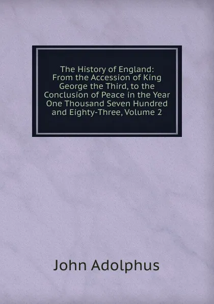 Обложка книги The History of England: From the Accession of King George the Third, to the Conclusion of Peace in the Year One Thousand Seven Hundred and Eighty-Three, Volume 2, John Adolphus