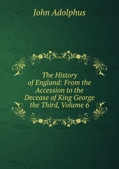 Обложка книги The History of England: From the Accession to the Decease of King George the Third, Volume 6, John Adolphus