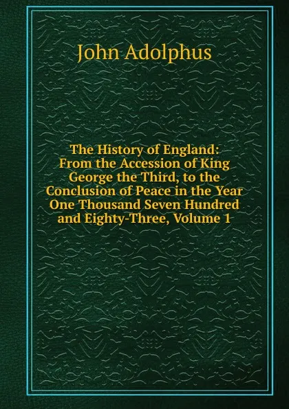 Обложка книги The History of England: From the Accession of King George the Third, to the Conclusion of Peace in the Year One Thousand Seven Hundred and Eighty-Three, Volume 1, John Adolphus