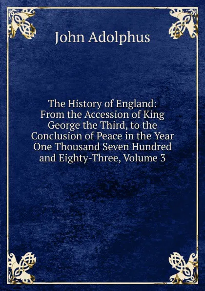 Обложка книги The History of England: From the Accession of King George the Third, to the Conclusion of Peace in the Year One Thousand Seven Hundred and Eighty-Three, Volume 3, John Adolphus