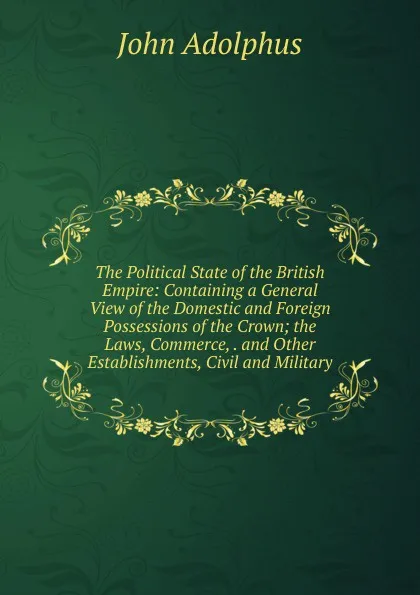 Обложка книги The Political State of the British Empire: Containing a General View of the Domestic and Foreign Possessions of the Crown; the Laws, Commerce, . and Other Establishments, Civil and Military, John Adolphus