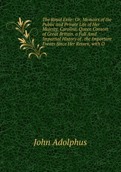 Обложка книги The Royal Exile: Or, Memoirs of the Public and Private Life of Her Majesty, Caroline, Queen Consort of Great Britain. a Full Amd Impartial History of . the Important Events Since Her Return, with O, John Adolphus