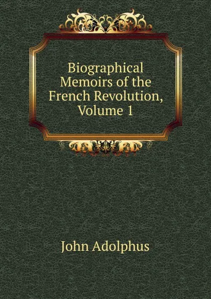 Обложка книги Biographical Memoirs of the French Revolution, Volume 1, John Adolphus