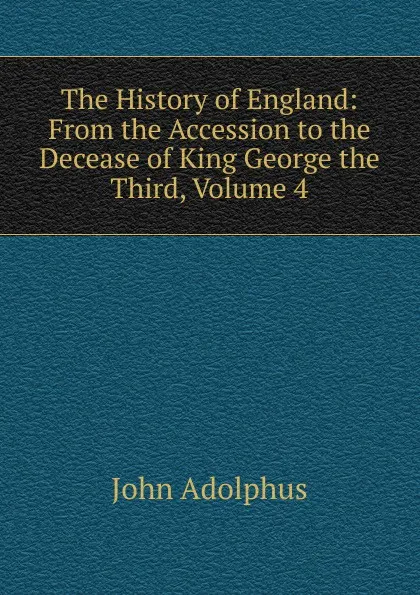 Обложка книги The History of England: From the Accession to the Decease of King George the Third, Volume 4, John Adolphus