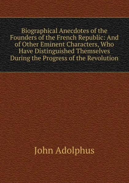 Обложка книги Biographical Anecdotes of the Founders of the French Republic: And of Other Eminent Characters, Who Have Distinguished Themselves During the Progress of the Revolution, John Adolphus