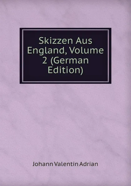 Обложка книги Skizzen Aus England, Volume 2 (German Edition), Johann Valentin Adrian