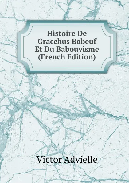 Обложка книги Histoire De Gracchus Babeuf Et Du Babouvisme (French Edition), Victor Advielle