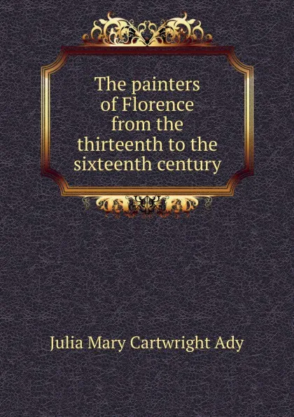 Обложка книги The painters of Florence from the thirteenth to the sixteenth century, Julia Mary Cartwright Ady