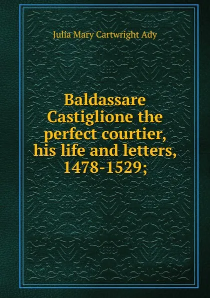 Обложка книги Baldassare Castiglione the perfect courtier, his life and letters, 1478-1529;, Julia Mary Cartwright Ady