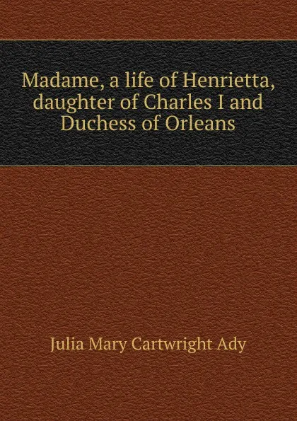 Обложка книги Madame, a life of Henrietta, daughter of Charles I and Duchess of Orleans, Julia Mary Cartwright Ady