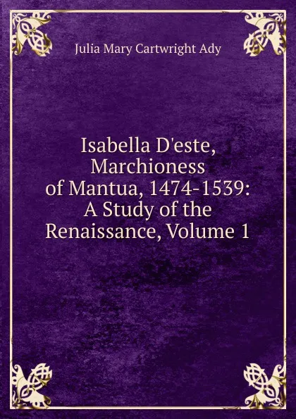 Обложка книги Isabella D.este, Marchioness of Mantua, 1474-1539: A Study of the Renaissance, Volume 1, Julia Mary Cartwright Ady
