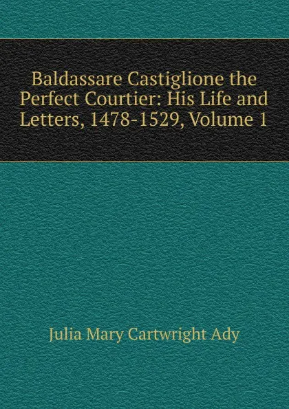 Обложка книги Baldassare Castiglione the Perfect Courtier: His Life and Letters, 1478-1529, Volume 1, Julia Mary Cartwright Ady