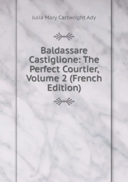 Обложка книги Baldassare Castiglione: The Perfect Courtier, Volume 2 (French Edition), Julia Mary Cartwright Ady