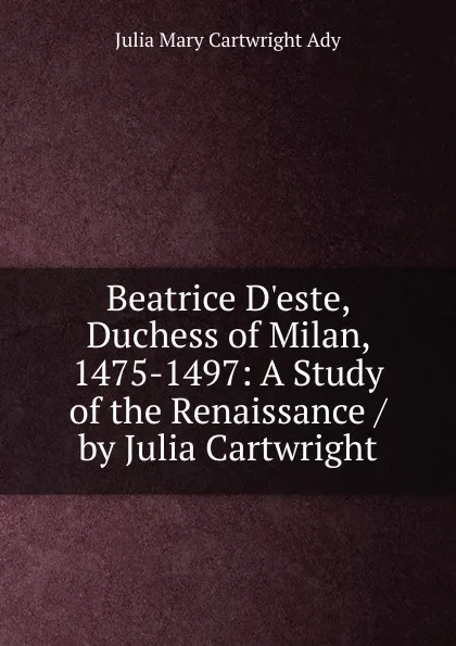 Обложка книги Beatrice D.este, Duchess of Milan, 1475-1497: A Study of the Renaissance / by Julia Cartwright, Julia Mary Cartwright Ady