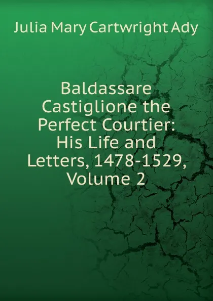 Обложка книги Baldassare Castiglione the Perfect Courtier: His Life and Letters, 1478-1529, Volume 2, Julia Mary Cartwright Ady