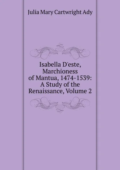 Обложка книги Isabella D.este, Marchioness of Mantua, 1474-1539: A Study of the Renaissance, Volume 2, Julia Mary Cartwright Ady