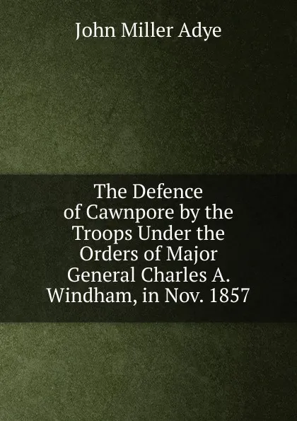 Обложка книги The Defence of Cawnpore by the Troops Under the Orders of Major General Charles A. Windham, in Nov. 1857, John Miller Adye