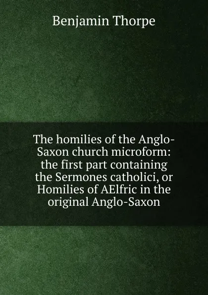 Обложка книги The homilies of the Anglo-Saxon church microform: the first part containing the Sermones catholici, or Homilies of AElfric in the original Anglo-Saxon, Benjamin Thorpe