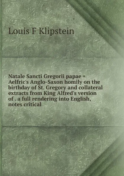 Обложка книги Natale Sancti Gregorii papae . Aelfric.s Anglo-Saxon homily on the birthday of St. Gregory and collateral extracts from King Alfred.s version of . a full rendering into English, notes critical, Louis F Klipstein