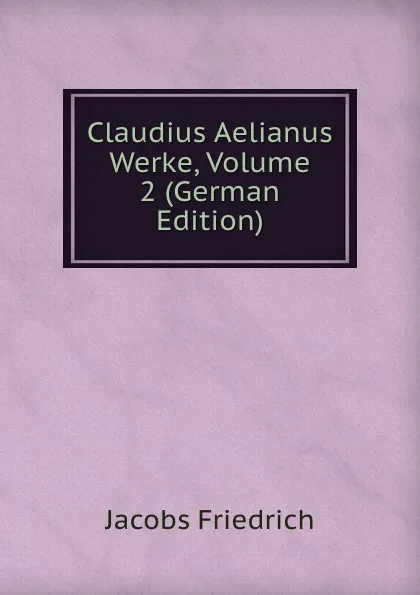 Обложка книги Claudius Aelianus Werke, Volume 2 (German Edition), Jacobs Friedrich