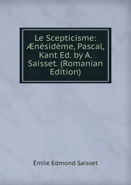 Обложка книги Le Scepticisme: AEnesideme, Pascal, Kant Ed. by A. Saisset. (Romanian Edition), Émile Edmond Saisset