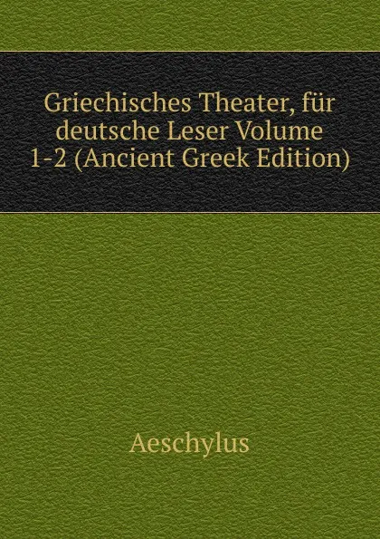 Обложка книги Griechisches Theater, fur deutsche Leser Volume 1-2 (Ancient Greek Edition), Johannes Minckwitz Aeschylus