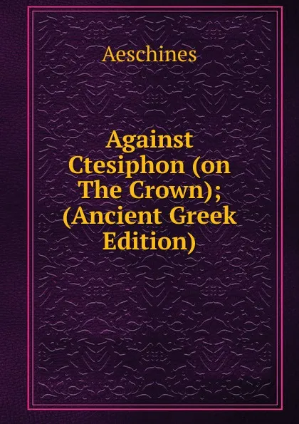 Обложка книги Against Ctesiphon (on The Crown); (Ancient Greek Edition), Aeschines