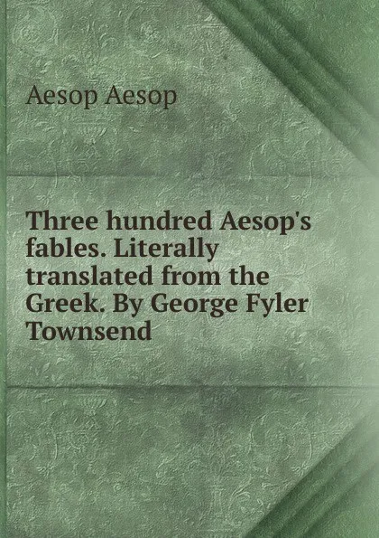 Обложка книги Three hundred Aesop.s fables. Literally translated from the Greek. By George Fyler Townsend, Эзоп