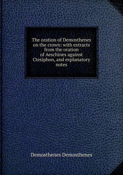 Обложка книги The oration of Demosthenes on the crown: with extracts from the oration of Aeschines against Ctesiphon, and explanatory notes, Demosthenes