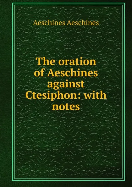 Обложка книги The oration of Aeschines against Ctesiphon: with notes, Aeschines Aeschines