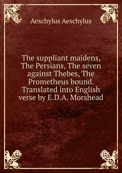 Обложка книги The suppliant maidens, The Persians, The seven against Thebes, The Prometheus bound. Translated into English verse by E.D.A. Morshead, Johannes Minckwitz Aeschylus