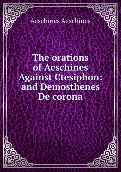 Обложка книги The orations of Aeschines Against Ctesiphon: and Demosthenes De corona, Aeschines Aeschines