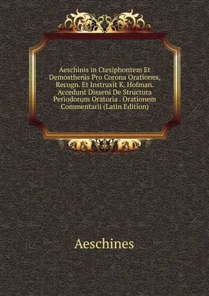 Обложка книги Aeschinis in Ctesiphontem Et Demosthenis Pro Corona Orationes, Recogn. Et Instruxit K. Hofman. Accedunt Disseni De Structura Periodorum Oratoria . Orationem Commentarii (Latin Edition), Aeschines