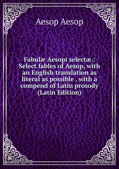 Обложка книги Fabulae Aesopi selectae.: Select fables of Aesop, with an English translation as literal as possible . with a compend of Latin prosody (Latin Edition), Эзоп