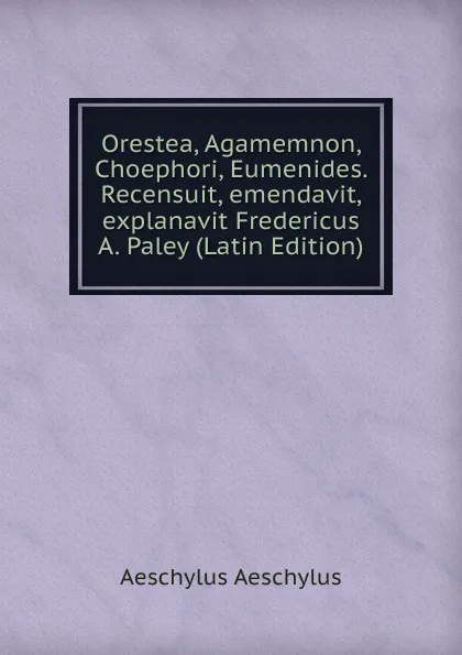 Обложка книги Orestea, Agamemnon, Choephori, Eumenides. Recensuit, emendavit, explanavit Fredericus A. Paley (Latin Edition), Johannes Minckwitz Aeschylus