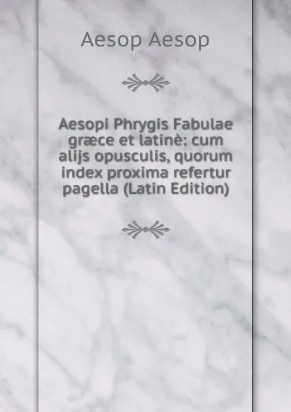 Обложка книги Aesopi Phrygis Fabulae graece et latine: cum alijs opusculis, quorum index proxima refertur pagella (Latin Edition), Эзоп