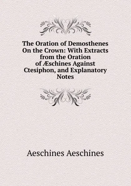 Обложка книги The Oration of Demosthenes On the Crown: With Extracts from the Oration of AEschines Against Ctesiphon, and Explanatory Notes, Aeschines Aeschines