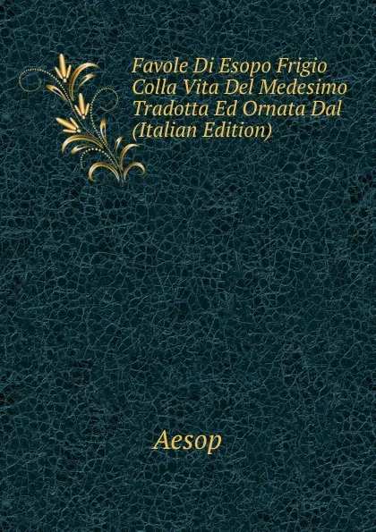 Обложка книги Favole Di Esopo Frigio Colla Vita Del Medesimo Tradotta Ed Ornata Dal (Italian Edition), Эзоп