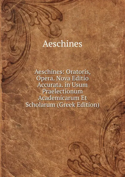 Обложка книги Aeschines: Oratoris, Opera. Nova Editio Accurata. in Usum Praelectionum Academicarum Et Scholarum (Greek Edition), Aeschines