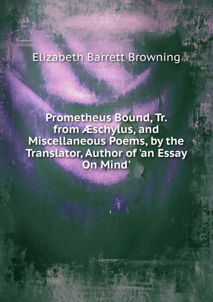 Обложка книги Prometheus Bound, Tr. from AEschylus, and Miscellaneous Poems, by the Translator, Author of .an Essay On Mind.., Browning Elizabeth Barrett