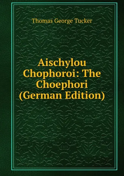 Обложка книги Aischylou Chophoroi: The Choephori (German Edition), Thomas George Tucker