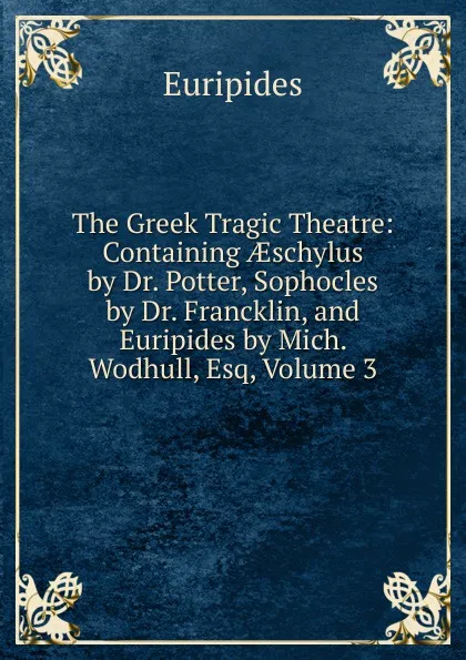 Обложка книги The Greek Tragic Theatre: Containing AEschylus by Dr. Potter, Sophocles by Dr. Francklin, and Euripides by Mich. Wodhull, Esq, Volume 3, Euripides