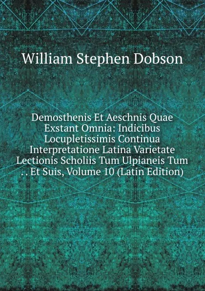 Обложка книги Demosthenis Et Aeschnis Quae Exstant Omnia: Indicibus Locupletissimis Continua Interpretatione Latina Varietate Lectionis Scholiis Tum Ulpianeis Tum . . Et Suis, Volume 10 (Latin Edition), Dobson William Stephen