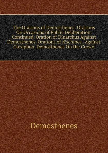 Обложка книги The Orations of Demosthenes: Orations On Occasions of Public Deliberation, Continued. Oration of Dinarchus Against Demosthenes. Orations of AEschines . Against Ctesiphon. Demosthenes On the Crown, Demosthenes