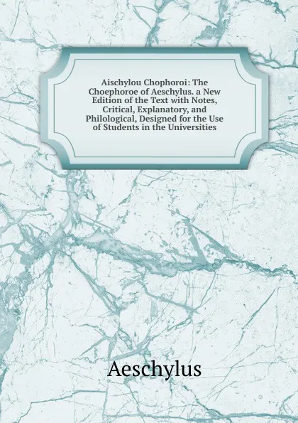 Обложка книги Aischylou Chophoroi: The Choephoroe of Aeschylus. a New Edition of the Text with Notes, Critical, Explanatory, and Philological, Designed for the Use of Students in the Universities, Johannes Minckwitz Aeschylus