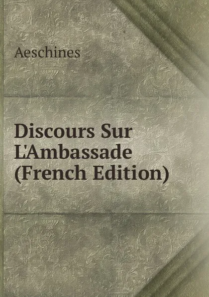 Обложка книги Discours Sur L.Ambassade (French Edition), Aeschines