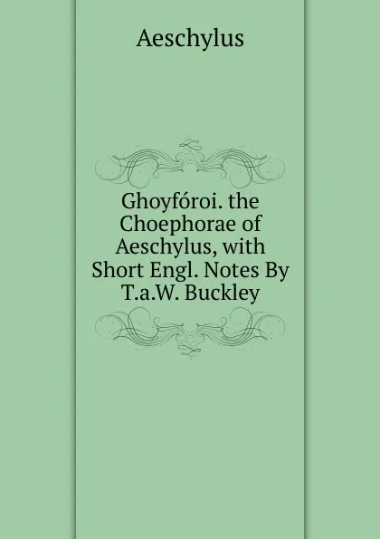 Обложка книги Ghoyforoi. the Choephorae of Aeschylus, with Short Engl. Notes By T.a.W. Buckley., Johannes Minckwitz Aeschylus