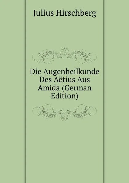 Обложка книги Die Augenheilkunde Des Aetius Aus Amida (German Edition), Julius Hirschberg