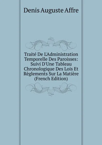 Обложка книги Traite De L.Administration Temporelle Des Paroisses: Suivi D.Une Tableau Chronologique Des Lois Et Reglements Sur La Matiere (French Edition), Denis Auguste Affre