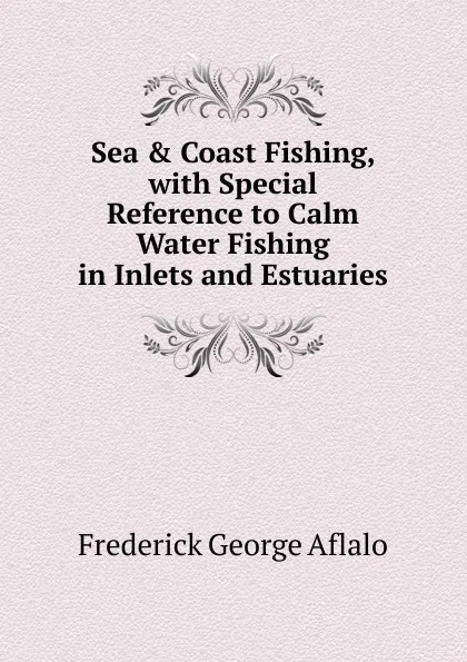 Обложка книги Sea . Coast Fishing, with Special Reference to Calm Water Fishing in Inlets and Estuaries, Frederick George Aflalo